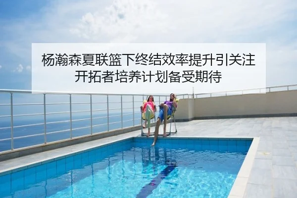杨瀚森夏联篮下终结效率提升引关注 开拓者培养计划备受期待